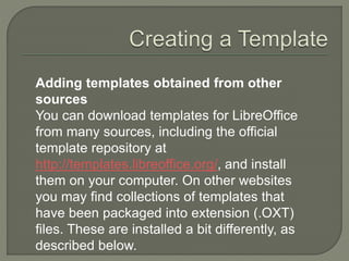 Adding templates obtained from other
sources
You can download templates for LibreOffice
from many sources, including the official
template repository at
http://templates.libreoffice.org/, and install
them on your computer. On other websites
you may find collections of templates that
have been packaged into extension (.OXT)
files. These are installed a bit differently, as
described below.
 