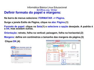 Informática Básica Linux Educacional BrOffice.org  Writer Definir formato do papel e margens: Na barra de menus selecione:  FORMATAR --> Página . Surge a janela Estilo de Página, clique na  aba :  Página. (1) Formato de papel:  clique na  Seta (1) e  selecione a opção  desejada .  A padrão é a  A4,  mas existem outras. Orientação : retrato, folha na vertical; paisagem, folha na horizontal.(2) Margens : define em centímetros a tamanho das margens da página.(3) Clique: OK. (4) 