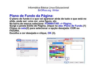 Informática Básica Linux Educacional BrOffice.org  Writer Plano de Fundo da Página: O plano de fundo é o que vai aparecer atrás de tudo o que está no slide, pode ser: uma cor, uma figura, etc.  Na barra de menus selecione:  FORMATAR --> Página . Surge a janela Estilo de Página, clique na  aba :  Plano de Fundo. (1) Clique na  seta (2) para selecionar a opção desejada: COR ou FIGURA . Escolha a cor desejada e clique,  OK  (3). 