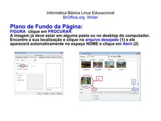 Informática Básica Linux Educacional BrOffice.org  Writer Plano de Fundo da Página: FIGURA :  clique em  PROCURAR A imagem já deve estar em alguma pasta ou no desktop do computador. Encontre a sua localização e clique no  arquivo desejado  (1) e ele aparecerá automaticamente no espaço NOME e clique em  Abrir. (2) 