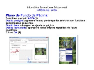 Informática Básica Linux Educacional BrOffice.org  Writer Plano de Fundo da Página: Selecione  a opção: ÁREA (1) Opção posição:  a gravura fica no ponto que for selecionado, funciona com imagens pequenas. Opção área:  a imagem se ajusta na página. Opção lado a lado : aparecerá várias imgens repetidas da figura escolhida.  Clique  OK  (2) 
