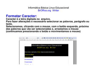 Informática Básica Linux Educacional BrOffice.org  Writer Formatar Caracter: Caracter é a letra digitada no  arquivo. Para fazer alterações é necessário selecionar as palavras, parágrafo ou texto. Selecionamos, clicando com o mouse, com o botão esquerdo, próximo das palavras que vão ser selecionadas e, arrastamos o mouse (continuamos pressionando o botão e movimentamos o mouse) 