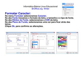 Informática Básica Linux Educacional BrOffice.org  Writer Formatar Caracter: No menu  Formatar  selecionamos  Caracter . Na aba  Fonte   trocamos o formato da letra, o tamanho e o tipo de fonte. Na aba  Efeitos da Fonte , selecionamos a  COR  da letra. Na aba  Plano de Fundo , selecionamos uma cor para ficar atrás das letras. Clique  Ok,  para confirma as alterações. 