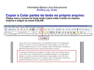 Informática Básica Linux Educacional BrOffice.org  Writer Copiar e Colar partes do texto no próprio arquivo: Clique com o cursor no local onde é para colar o texto no mesmo arquivo e clique no ícone COLAR. 