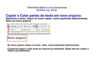 Informática Básica Linux Educacional BrOffice.org  Writer Copiar e Colar partes do texto em novo arquivo: Selecione o texto, clique no ícone copiar, como explicado anteriormente. Abra um novo arquivo No novo arquivo clique no ícone  colar, como explicado anteriormente.  É possível copiar e colar texto de arquivos já existentes. Basta abrí-los e fazer o mesmo procedimento. 
