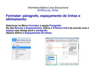 Informática Básica Linux Educacional BrOffice.org  Writer Formatar: páragrafo, espaçamento de linhas e alinhamento: Selecione no Menu  Formatar  a opção  Parágrafo. Na aba  Recuos e Espaçamento,  defina a  Primeira linha  de acordo com o  espaço  que deseja para o  parágrafo. Abaixo defina o  Espaçamento de linhas. 