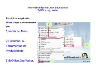 Informática Básica Linux Educacional BrOffice.org  Writer Para iniciar o aplicativo  Writer  clique sucessivamente  em: 1) Iniciar  ou  Menu. 2) Escritório   ou  Ferramentas de  Produtividade.  3) BrOffice.Org Writer . 