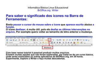 Informática Básica Linux Educacional BrOffice.org  Writer Para saber o significado dos ícones na Barra de Ferramentas: Basta  pousar o cursor do mouse sobre o ícone  que  aparece escrito  abaixo  a função. O ícone  desfazer,  é muito útil ,  pois ele  desfaz as últimas intervenções no arquivo.  Por exemplo quero voltar ao tamanho de letra anterior a mudança. Com base nesse tutorial é possível produzir muitos arquivos. Existem muitas opções que não foram exploradas, por tratar-se de um curso básico, onde serão explorados os outros aplicativos do BrOffice.org, em 30 horas. Experimente, explore o Writer e faça muitas descobertas. 