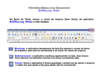Informática Básica Linux Educacional BrOffice.org  Writer Na Barra de Título, temos: o nome do arquivo (Sem título), do aplicativo  BrOffice.org  Writer  e três botões. Minimizar : o aplicativo desaparece da tela fica apenas o nome na barra  de trabalho, para abrí-lo novamente é só clicar no nome do arquivo. Redimensionar:  o aplicativo continua aparecendo na tela, mas menor. Para retornar ao tamanho normal é só clicar novamente nele. Fechar:  fecha o aplicativo e ficará guardado. Lembre-se de salvar o arquivo e saber em que pasta o fez para poder abrí-lo novamente.  