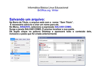 Informática Básica Linux Educacional BrOffice.org  Writer Salvando um arquivo: Na Barra de Título, o arquivo está com o  nome: “Sem Título”. É necessário sálva-lo e criar um nome para ele. No Menu,  ARQUIVO , selecione a expressão  SALVAR COMO . Surge a janela SALVAR COMO. É preciso localizar a sua pasta.  Dê duplo clique na palavra Desktop e aparecerá todo o conteúdo dele, inclusive a pasta que foi criada anteriormente 