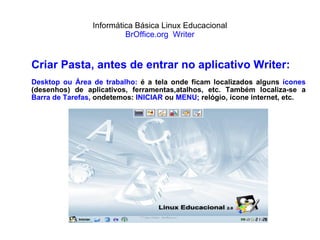 Informática Básica Linux Educacional BrOffice.org  Writer Criar Pasta, antes de entrar no aplicativo Writer: Desktop ou Área de trabalho:  é a tela onde ficam localizados alguns  ícones  (desenhos) de aplicativos, ferramentas,atalhos, etc. Também localiza-se a  Barra de   Tarefas,  ondetemos:  INICIAR  ou  MENU;  relógio, ícone internet, etc. 