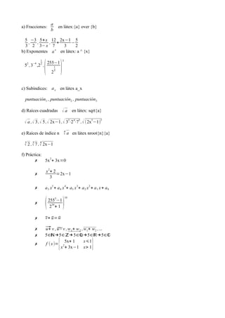 a
b

a) Fracciones:
5 −3 5+ x
,
,
3 2 3− x
b) Exponentes
2

−4

1
2

,

en látex:{a} over {b}

12 2x−1 5
+
−
7
3
2
a x en látex: a ^ {x}

( )
255−1

5 , 3 ,2 ,

3

1

25

c) Subíndices: a x en látex a_x
puntuación1 , puntuación2 , puntuación3
d) Raíces cuadradas

√ a en látex: sqrt{a}

√ a , √ 3 , √ 5 , √ 2x−1 , √ 33⋅2 4⋅75 , √ (2x5−1)3
e) Raíces de índice n

n
√ a en látex nroot{n}{a}

3
5
4
√ 2 , √ 7 , √ 2x−1

f) Práctica:
2
✗
5x + 3x=0
✗

x 2+ 2
=2x−1
3

✗

a 5 x5 + a 4 x 4+ a3 x 3+ a 2 x 2 + a 1 x + a 0

✗

(

✗

v u ⃗
⃗+ ⃗= w

✗
✗

⃗ v , ̃ , w 1+ w 2 , w1+ w2 ,...
u+ u−v
5∈ℕ →5∈ℤ→ 5∈ℚ →5∈ℝ →5∈ℂ
5x+ 1
x⩽1
f ( x )= 2
x + 3x−1 x> 1

✗

3

255 −1
34
2 +1

{

)

10

}

 