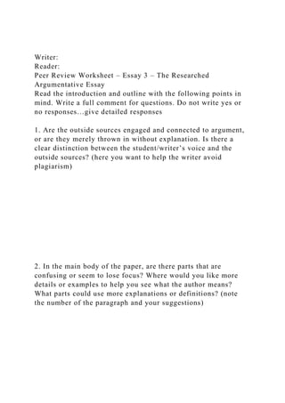 Writer:
Reader:
Peer Review Worksheet – Essay 3 – The Researched
Argumentative Essay
Read the introduction and outline with the following points in
mind. Write a full comment for questions. Do not write yes or
no responses…give detailed responses
1. Are the outside sources engaged and connected to argument,
or are they merely thrown in without explanation. Is there a
clear distinction between the student/writer’s voice and the
outside sources? (here you want to help the writer avoid
plagiarism)
2. In the main body of the paper, are there parts that are
confusing or seem to lose focus? Where would you like more
details or examples to help you see what the author means?
What parts could use more explanations or definitions? (note
the number of the paragraph and your suggestions)
 