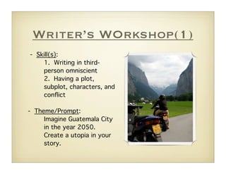 Writer’s WOrkshop(1)
- Skill(s):
    1. Writing in third-
    person omniscient
    2. Having a plot,
    subplot, characters, and
    conﬂict

- Theme/Prompt:
     Imagine Guatemala City
     in the year 2050.
     Create a utopia in your
     story.