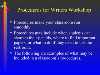 Procedures for Writers Workshop Procedures make your classroom run smoothly. Procedures may include when students can sharpen their pencils, where to find important papers, or what to do if they need to use the restroom. The following are examples of what may be included in a classroom’s procedures. 