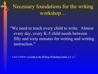 Necessary foundations for the writing workshop… “ We need to teach every child to write.  Almost every day, every K-5 child needs between fifty and sixty minutes for writing and writing instruction.”  –   Lucy Caulkins  A Guide to the Writing Workshop Grades 3-5   p.7 