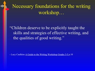 Necessary foundations for the writing workshop… “ Children deserve to be explicitly taught the skills and strategies of effective writing, and the qualities of good writing.” - Lucy Caulkins  A Guide to the Writing Workshop Grades 3-5  p.10 