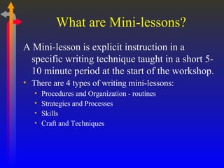 What are Mini-lessons? A Mini-lesson is explicit instruction in a specific writing technique taught in a short 5-10 minute period at the start of the workshop. There are 4 types of writing mini-lessons: Procedures and Organization - routines Strategies and Processes Skills Craft and Techniques 