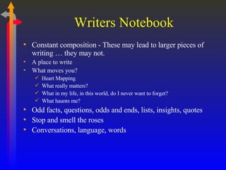 Writers Notebook Constant composition - These may lead to larger pieces of writing … they may not. A place to write What moves you? Heart Mapping What really matters? What in my life, in this world, do I never want to forget? What haunts me? Odd facts, questions, odds and ends, lists, insights, quotes Stop and smell the roses Conversations, language, words 