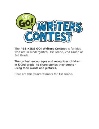 The PBS KIDS GO! Writers Contest is for kids
who are in Kindergarten, 1st Grade, 2nd Grade or
3rd Grade.

The contest encourages and recognizes children
in K-3rd grade, to share stories they create -
using their words and pictures.

Here are this year's winners for 1st Grade.
 