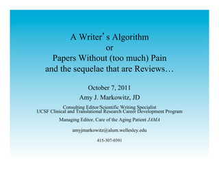 A Writer s Algorithm
                    or
     Papers Without (too much) Pain
   and the sequelae that are Reviews…

                     October 7, 2011
                   Amy J. Markowitz, JD
           Consulting Editor/Scientific Writing Specialist
UCSF Clinical and Translational Research Career Development Program
          Managing Editor, Care of the Aging Patient JAMA

                amyjmarkowitz@alum.wellesley.edu

                           415-307-0391
 
