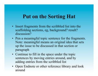 Put on the Sorting Hat
•  Insert fragments from the scribbled list into the
   scaffolding sections, eg, background? result?
   discussion?
•  Pen a meaningful topic sentence for the fragments.
   Note: meaningful means an original idea that sets
   up the issue to be discussed in that section or
   paragraph
•  Continue to fill in the space under the topic
   sentences by moving entries around, and by
   adding entries from the scribbled list
•  Open Endnote or other reference library and look
   around
 