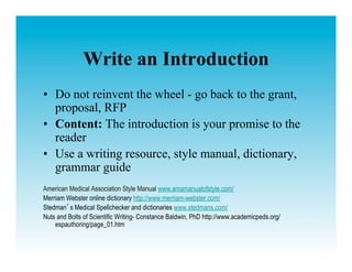 Write an Introduction
•  Do not reinvent the wheel - go back to the grant,
   proposal, RFP
•  Content: The introduction is your promise to the
   reader
•  Use a writing resource, style manual, dictionary,
   grammar guide
American Medical Association Style Manual www.amamanualofstyle.com/
Merriam Webster online dictionary http://www.merriam-webster.com/
Stedman s Medical Spellchecker and dictionaries www.stedmans.com/
Nuts and Bolts of Scientific Writing- Constance Baldwin, PhD http://www.academicpeds.org/
    espauthoring/page_01.htm
 