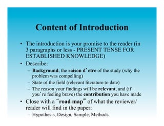 Content of Introduction
•  The introduction is your promise to the reader (in
   3 paragraphs or less - PRESENT TENSE FOR
   ESTABLISHED KNOWLEDGE)
•  Describe:
   –  Background, the raison d etre of the study (why the
      problem was compelling)
   –  State of the field (relevant literature to date)
   –  The reason your findings will be relevant, and (if
      you re feeling brave) the contribution you have made
•  Close with a road map of what the reviewer/
   reader will find in the paper:
   –  Hypothesis, Design, Sample, Methods
 