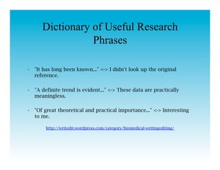 Dictionary of Useful Research
                 Phrases

•  "It has long been known..." <-> I didn't look up the original
   reference.

•  "A definite trend is evident..." <-> These data are practically
   meaningless.

•  "Of great theoretical and practical importance..." <-> Interesting
   to me.

        http://writedit.wordpress.com/category/biomedical-writingediting/
 