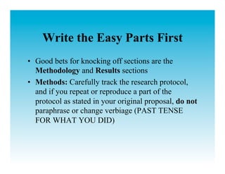 Write the Easy Parts First
•  Good bets for knocking off sections are the
   Methodology and Results sections
•  Methods: Carefully track the research protocol,
   and if you repeat or reproduce a part of the
   protocol as stated in your original proposal, do not
   paraphrase or change verbiage (PAST TENSE
   FOR WHAT YOU DID)
 