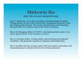 Markowitz Bio
                http://ksc-ctsi.ucsf.edu/profile/amy
Amy J. Markowitz, JD, is the Consulting Consulting Editor/Scientific
Writing faculty for the UCSF Clinical and Translational Research Career
Development (K) Program. She teaches the Publishing and Presenting
Research (EPI 212) course as part of the TICR curriculum.

She is the Managing Editor of JAMA’s case-based geriatric series, Care
of the Aging Patient: From Evidence to Action.

She is a freelance editor, writing mentor, and curriculum development
consultant, with particular expertise in medicine and health policy.

She is an editor-for-hire on book, grant, Web site content, curriculum, and
manuscript projects, and provides on-site writing instruction.
 