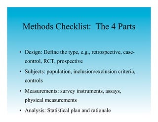 Methods Checklist: The 4 Parts

•  Design: Define the type, e.g., retrospective, case-
  control, RCT, prospective
•  Subjects: population, inclusion/exclusion criteria,
  controls
•  Measurements: survey instruments, assays,
  physical measurements
•  Analysis: Statistical plan and rationale
 