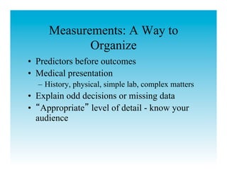 Measurements: A Way to
            Organize
•  Predictors before outcomes
•  Medical presentation
  –  History, physical, simple lab, complex matters
•  Explain odd decisions or missing data
•  Appropriate level of detail - know your
   audience
 
