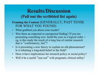 Results/Discussion
       (Pull out the scribbled list again)
Framing the Content (GENERALLY, PAST TENSE
  FOR WHAT YOU FOUND)
•  What grabbed you about your results?
•  Was there an expected or unexpected finding? If you are
   presenting something new, build the case in a logical order –
   eg, is this study the result of a long line of similar research
   that is confirmatory, but ?
•  Is it presenting a new theory to explain an old phenomenon?
   Is it rebutting a long-held belief in the field?
•  Does it have implications for research policy or social policy?
•  Will it be a useful tear-out with pragmatic clinical utility?
 