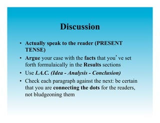 Discussion
•  Actually speak to the reader (PRESENT
   TENSE)
•  Argue your case with the facts that you ve set
   forth formulaically in the Results sections
•  Use I.A.C. (Idea - Analysis - Conclusion)
•  Check each paragraph against the next: be certain
   that you are connecting the dots for the readers,
   not bludgeoning them
 