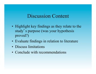 Discussion Content
•  Highlight key findings as they relate to the
   study s purpose (was your hypothesis
   proved?)
•  Evaluate findings in relation to literature
•  Discuss limitations
•  Conclude with recommendations
 