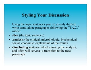 Styling Your Discussion
   Using the topic sentences you ve already drafted,
   write stand-alone paragraphs following the I.A.C.
   rubric:
•  Idea (the topic sentence)
•  Analysis (the clinical, microbiologic, biochemical,
   social, economic, explanation of the result)
•  Concluding sentence which sums up the analysis,
   and often will serve as a transition to the next
   paragraph
 