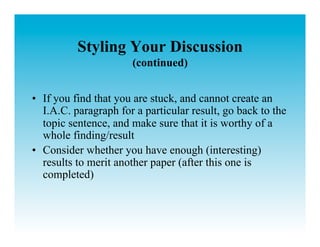 Styling Your Discussion
                       (continued)


•  If you find that you are stuck, and cannot create an
   I.A.C. paragraph for a particular result, go back to the
   topic sentence, and make sure that it is worthy of a
   whole finding/result
•  Consider whether you have enough (interesting)
   results to merit another paper (after this one is
   completed)
 