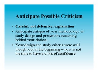 Anticipate Possible Criticism
•  Careful, not defensive, explanation
•  Anticipate critique of your methodology or
   study design and present the reasoning
   behind your choices
•  Your design and study criteria were well
   thought out in the beginning – now is not
   the time to have a crisis of confidence
 