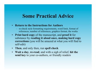 Some Practical Advice
•  Return to the Instructions for Authors
   –  re-check style formatting requirements, word limit, format of
      references, number of references, graphics format, the works
•  Print hard copy of the manuscript, and proof it for
   substance by reading it aloud once, making hard copy
   corrections (you will be amazed at what you will find to
   self-edit)
•  Then, and only then, run spell check
•  Wait a day, re-read, and with a sigh of relief, hit the
   send key to your co-authors, or friendly readers
 