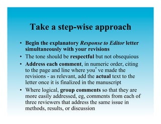 Take a step-wise approach
•  Begin the explanatory Response to Editor letter
   simultaneously with your revisions
•  The tone should be respectful but not obsequious
•  Address each comment, in numeric order, citing
   to the page and line where you ve made the
   revisions - as relevant, add the actual text to the
   letter once it is finalized in the manuscript
•  Where logical, group comments so that they are
   more easily addressed, eg, comments from each of
   three reviewers that address the same issue in
   methods, results, or discussion
 