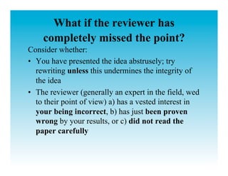 What if the reviewer has
    completely missed the point?
Consider whether:
•  You have presented the idea abstrusely; try
   rewriting unless this undermines the integrity of
   the idea
•  The reviewer (generally an expert in the field, wed
   to their point of view) a) has a vested interest in
   your being incorrect, b) has just been proven
   wrong by your results, or c) did not read the
   paper carefully
 