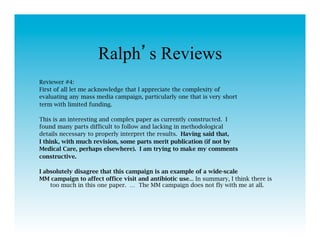 Ralph s Reviews
Reviewer #4:
First of all let me acknowledge that I appreciate the complexity of
evaluating any mass media campaign, particularly one that is very short
term with limited funding.

This is an interesting and complex paper as currently constructed. I
found many parts difficult to follow and lacking in methodological
details necessary to properly interpret the results. Having said that,
I think, with much revision, some parts merit publication (if not by
Medical Care, perhaps elsewhere). I am trying to make my comments
constructive.

I absolutely disagree that this campaign is an example of a wide-scale
MM campaign to affect office visit and antibiotic use... In summary, I think there is
    too much in this one paper. … The MM campaign does not fly with me at all.
 