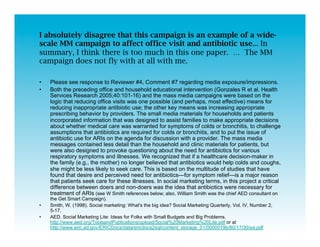 I absolutely disagree that this campaign is an example of a wide-
scale MM campaign to affect office visit and antibiotic use... In
summary, I think there is too much in this one paper. … The MM
campaign does not fly with at all with me.

•    Please see response to Reviewer #4, Comment #7 regarding media exposure/impressions.
•    Both the preceding office and household educational intervention (Gonzales R et al. Health
     Services Research 2005;40:101-16) and the mass media campaigns were based on the
     logic that reducing office visits was one possible (and perhaps, most effective) means for
     reducing inappropriate antibiotic use; the other key means was increasing appropriate
     prescribing behavior by providers. The small media materials for households and patients
     incorporated information that was designed to assist families to make appropriate decisions
     about whether medical care was warranted for symptoms of colds or bronchitis, to challenge
     assumptions that antibiotics are required for colds or bronchitis, and to put the issue of
     antibiotic use for ARIs on the agenda for discussion with a provider. The mass media
     messages contained less detail than the household and clinic materials for patients, but
     were also designed to provoke questioning about the need for antibiotics for various
     respiratory symptoms and illnesses. We recognized that if a healthcare decision-maker in
     the family (e.g., the mother) no longer believed that antibiotics would help colds and coughs,
     she might be less likely to seek care. This is based on the multitude of studies that have
     found that desire and perceived need for antibiotics—for symptom relief—is a major reason
     that patients seek care for these illnesses. In social marketing terms, in this project a critical
     difference between doers and non-doers was the idea that antibiotics were necessary for
     treatment of ARIs (see W Smith references below; also, William Smith was the chief AED consultant on
     the Get Smart Campaign).
•    Smith, W. (1998). Social marketing: What's the big idea? Social Marketing Quarterly, Vol. IV, Number 2,
     5-17.
•    AED. Social Marketing Lite: Ideas for Folks with Small Budgets and Big Problems.
     http://www.aed.org/ToolsandPublications/upload/Social%20Marketing%20Lite.pdf or at
     http://www.eric.ed.gov/ERICDocs/data/ericdocs2sql/content_storage_01/0000019b/80/17/30/ea.pdf
 