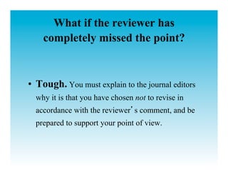 What if the reviewer has
    completely missed the point?


•  Tough. You must explain to the journal editors
  why it is that you have chosen not to revise in
  accordance with the reviewer s comment, and be
  prepared to support your point of view.
 