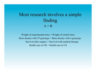 Most research involves a simple
            finding
                        A>B

  Weight of experimental mice > Weight of control mice
Bone density with TT genotype > Bone density with tt genotype
      Survival after surgery > Survival with medical therapy
         Health care in UK > Health care in US
 