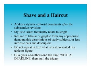 Shave and a Haircut
•  Address stylistic editorial comments after the
   substantive revisions
•  Stylistic issues frequently relate to length
•  Reduce to tabular or graphic form any appropriate
   demographic descriptions of study subjects, or less
   intrinsic data and descriptors
•  Do not repeat in text what is best presented in a
   table or figure
•  Give your co-authors one last shot, WITH A
   DEADLINE, then: pull the trigger
 