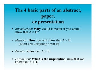 The 4 basic parts of an abstract,
               paper,
          or presentation
•  Introduction: Why would it matter if you could
   show that A > B?

•  Methods: How you will show that A > B.
   –  (Effect size: Comparing A with B)

•  Results: Show that A > B.

•  Discussion: What is the implication, now that we
   know that A >B?
 