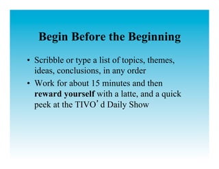 Begin Before the Beginning
•  Scribble or type a list of topics, themes,
   ideas, conclusions, in any order
•  Work for about 15 minutes and then
   reward yourself with a latte, and a quick
   peek at the TIVO d Daily Show
 