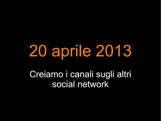 20 aprile 2013
Creiamo i canali sugli altri
social network
 